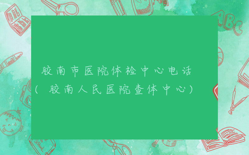 胶南市医院体检中心电话 (胶南人民医院查体中心)